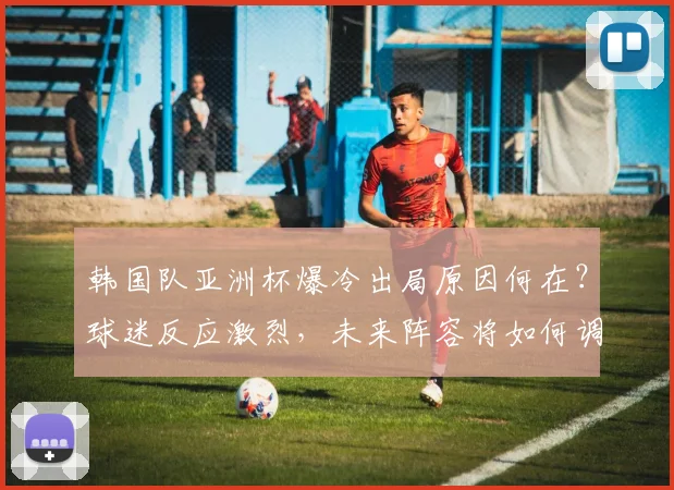 韩国队亚洲杯爆冷出局原因何在？球迷反应激烈，未来阵容将如何调整？