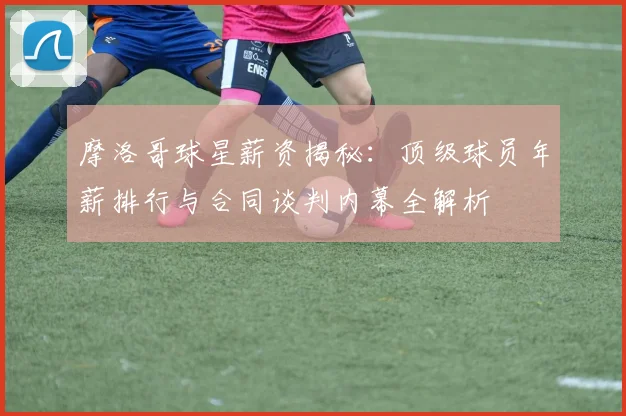 摩洛哥球星薪资揭秘:顶级球员年薪排行与合同谈判内幕全解析