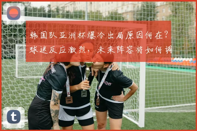 韩国队亚洲杯爆冷出局原因何在?球迷反应激烈,未来阵容将如何调整?