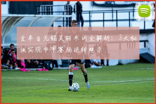 金奉吉无锡吴钩冬训全解析：3大秘诀实现中甲赛场逆转绝杀