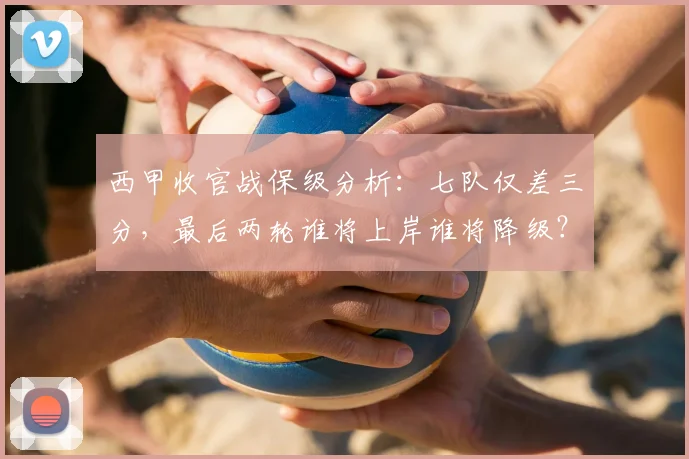 西甲收官战保级分析:七队仅差三分,最后两轮谁将上岸谁将降级?