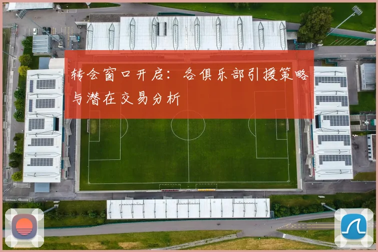 转会窗口开启:各俱乐部引援策略与潜在交易分析