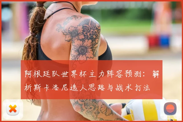 阿根廷队世界杯主力阵容预测:解析斯卡洛尼选人思路与战术打法